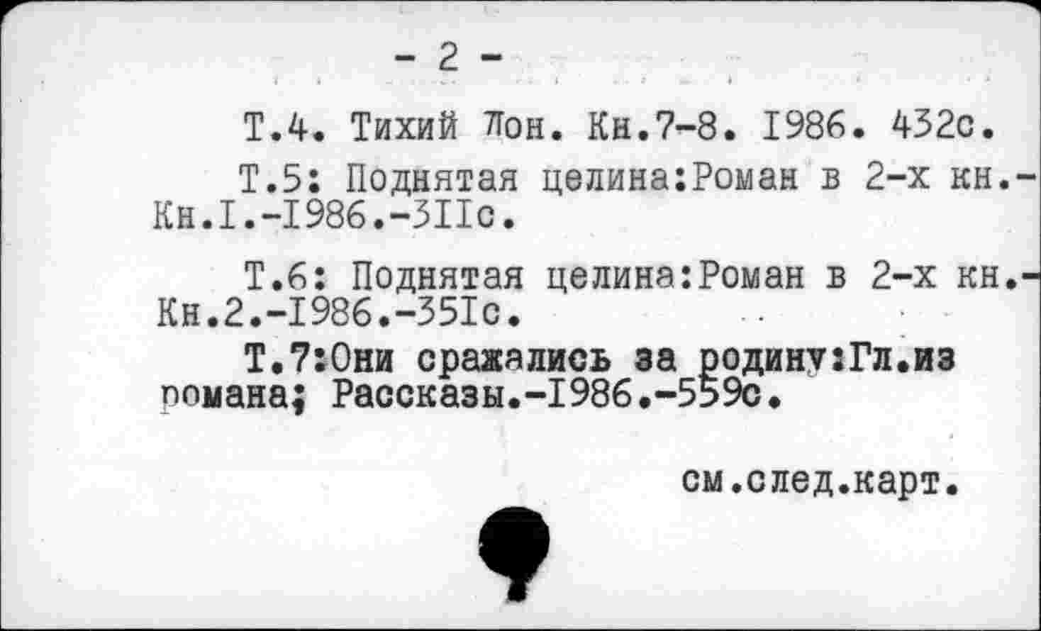 ﻿- 2 -
Т.4. Тихий Лои. Кн.7-8. 1986. 432с.
Т.5: Поднятая целина:Роман в 2-х кн.-Кн.1.-1986.-311с.
Т.6: Поднятая целина:Роман в 2-х кн.-Кн.2.-1986.-351с.
Т.7:0ни сражались за родину:Гл.из романа; Рассказы.-1986.-559с.
см.след.карт.